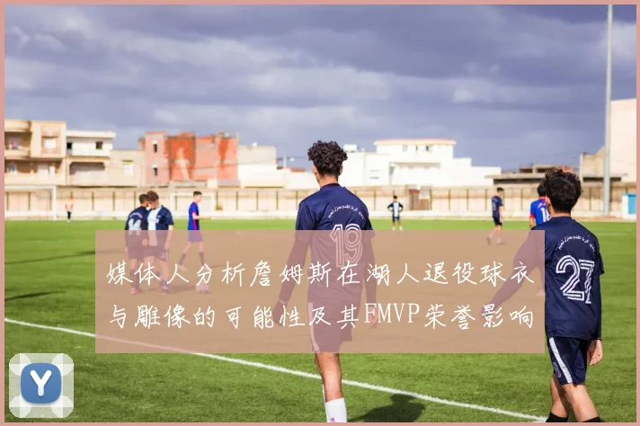 媒体人分析詹姆斯在湖人退役球衣与雕像的可能性及其FMVP荣誉影响