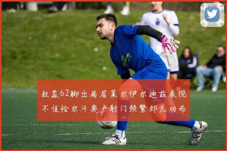 狂轰62脚出局居莱尔伊尔迪兹表现不佳恰尔汗奥卢射门频繁却无功而返