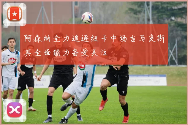 阿森纳全力追逐纽卡中场吉马良斯其全面能力备受关注