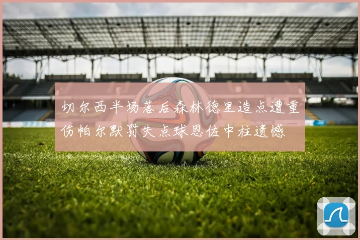 切尔西半场落后森林德里造点遭重伤帕尔默罚失点球恩佐中柱遗憾