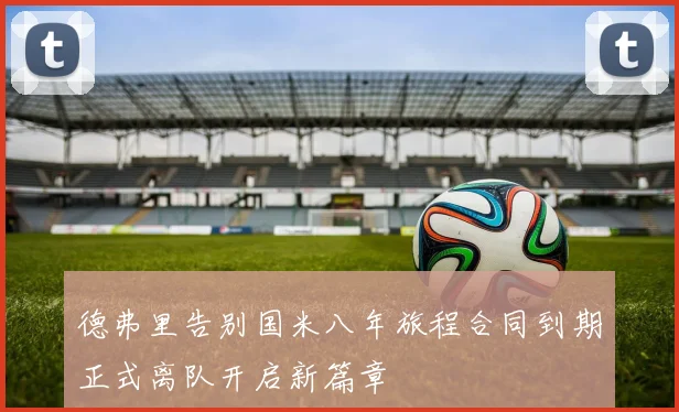 德弗里告别国米八年旅程合同到期正式离队开启新篇章