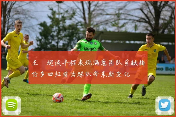 王燊超谈半程表现满意团队贡献梅伦多回归将为球队带来新变化