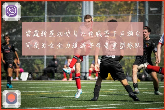 雷霆新星切特与杰伦威签下巨额合同是否会全力追逐字母哥重塑球队实力