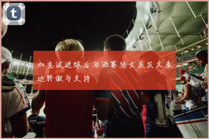 加克波进球后泪洒赛场女友发文表达骄傲与支持