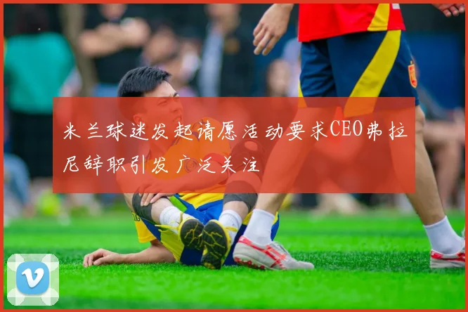 米兰球迷发起请愿活动要求CEO弗拉尼辞职引发广泛关注